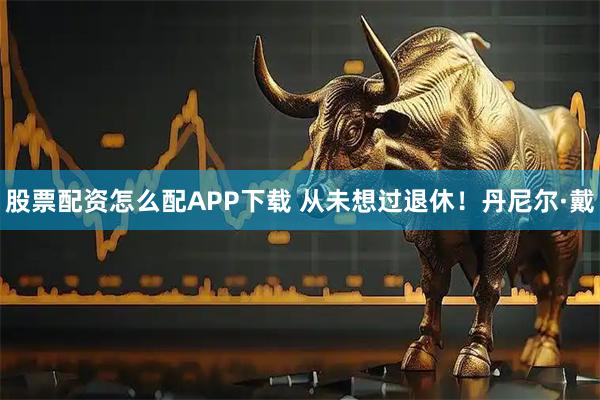 股票配资怎么配APP下载 从未想过退休！丹尼尔·戴