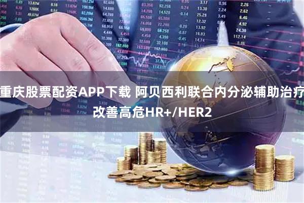 重庆股票配资APP下载 阿贝西利联合内分泌辅助治疗改善高危HR+/HER2