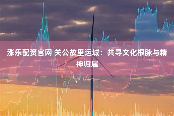 涨乐配资官网 关公故里运城：共寻文化根脉与精神归属