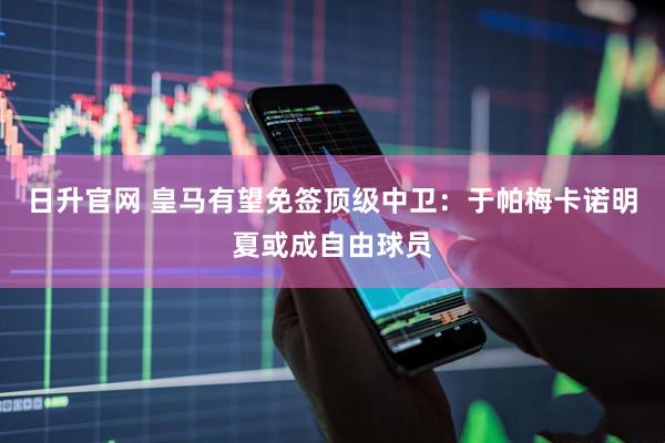 日升官网 皇马有望免签顶级中卫：于帕梅卡诺明夏或成自由球员