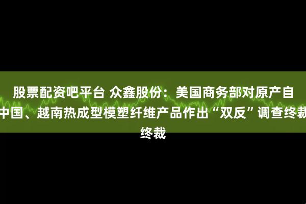 股票配资吧平台 众鑫股份：美国商务部对原产自中国、越南热成型模塑纤维产品作出“双反”调查终裁