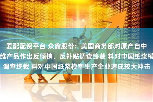 爱配配资平台 众鑫股份：美国商务部对原产自中国、越南热成型模塑纤维产品作出反倾销、反补贴调查终裁 料对中国纸浆模塑生产企业造成较大冲击