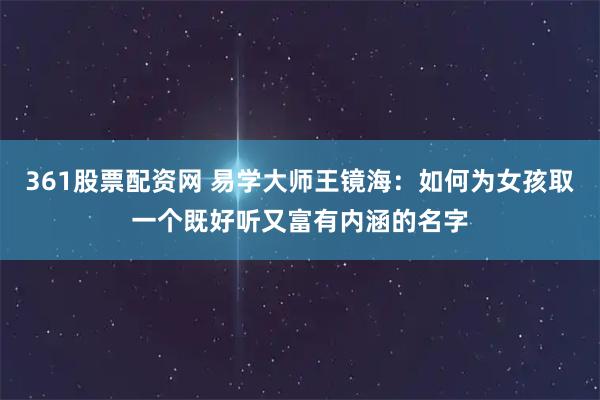361股票配资网 易学大师王镜海：如何为女孩取一个既好听又富有内涵的名字