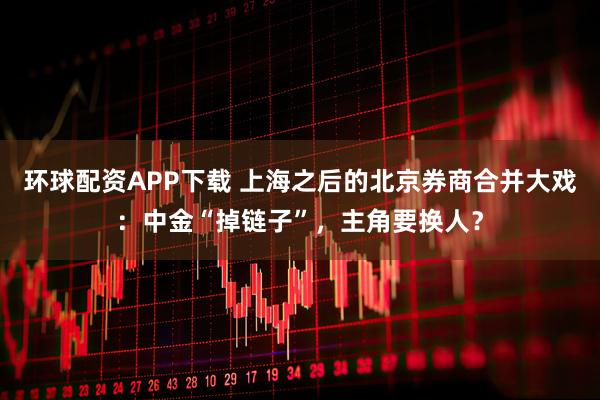 环球配资APP下载 上海之后的北京券商合并大戏：中金“掉链子”，主角要换人？