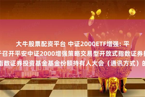 大牛股票配资平台 中证2000ETF增强: 平安基金管理有限公司关于召开平安中证2000增强策略交易型开放式指数证券投资基金基金份额持有人大会（通讯方式）的第一次提示性公告