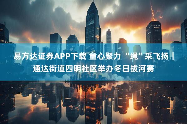 易方达证券APP下载 童心聚力 “绳”采飞扬｜通达街道四明社区举办冬日拔河赛