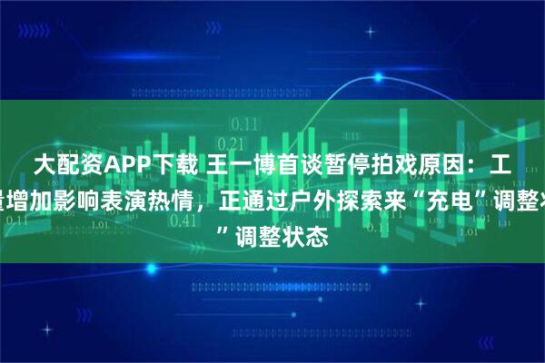 大配资APP下载 王一博首谈暂停拍戏原因：工作量增加影响表演热情，正通过户外探索来“充电”调整状态