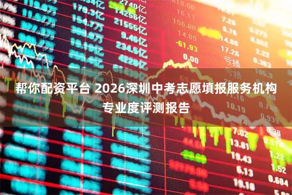 帮你配资平台 2026深圳中考志愿填报服务机构专业度评测报告