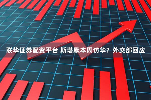 联华证券配资平台 斯塔默本周访华？外交部回应
