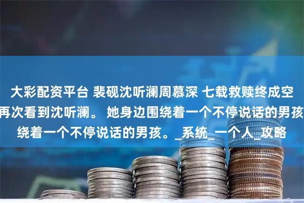 大彩配资平台 裴砚沈听澜周慕深 七载救赎终成空 睁开眼，我没想到会再次看到沈听澜。 她身边围绕着一个不停说话的男孩。_系统_一个人_攻略