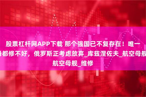 股票杠杆网APP下载 那个强国已不复存在！唯一的航母都修不好，俄罗斯正考虑放弃_库兹涅佐夫_航空母舰_维修