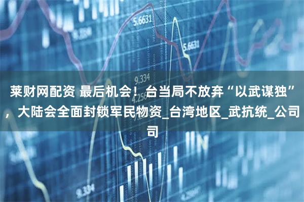 莱财网配资 最后机会！台当局不放弃“以武谋独”，大陆会全面封锁军民物资_台湾地区_武抗统_公司