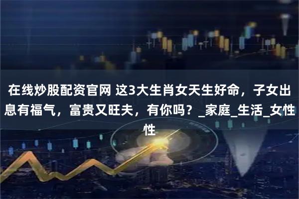 在线炒股配资官网 这3大生肖女天生好命，子女出息有福气，富贵又旺夫，有你吗？_家庭_生活_女性