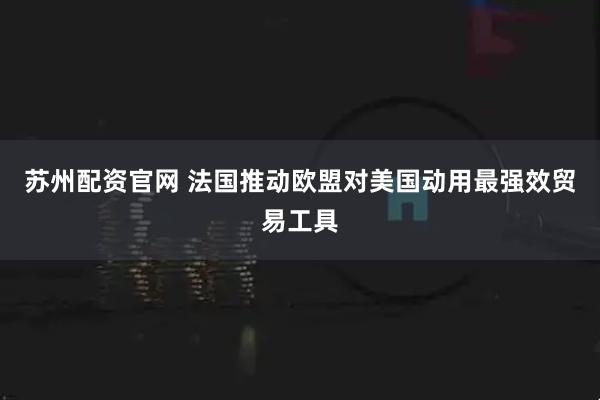苏州配资官网 法国推动欧盟对美国动用最强效贸易工具
