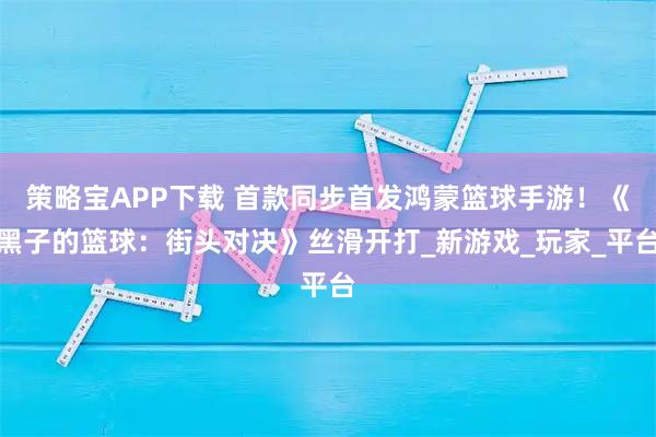 策略宝APP下载 首款同步首发鸿蒙篮球手游！《黑子的篮球：街头对决》丝滑开打_新游戏_玩家_平台