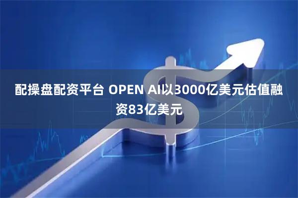 配操盘配资平台 OPEN AI以3000亿美元估值融资83亿美元