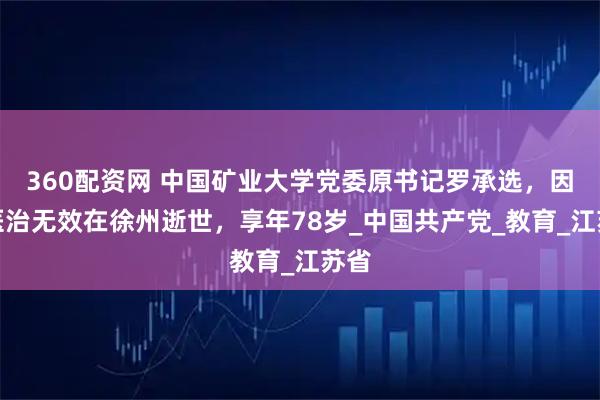 360配资网 中国矿业大学党委原书记罗承选，因病医治无效在徐州逝世，享年78岁_中国共产党_教育_江苏省