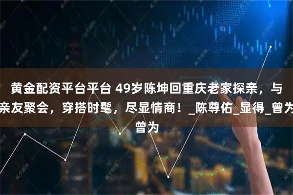 黄金配资平台平台 49岁陈坤回重庆老家探亲，与亲友聚会，穿搭时髦，尽显情商！_陈尊佑_显得_曾为