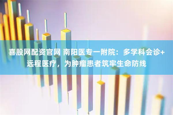 喜股网配资官网 南阳医专一附院：多学科会诊+远程医疗，为肿瘤患者筑牢生命防线