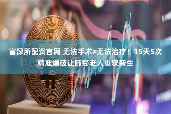 富深所配资官网 无法手术≠无法治疗！15天5次精准爆破让肺癌老人重获新生