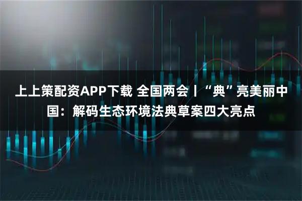 上上策配资APP下载 全国两会丨“典”亮美丽中国：解码生态环境法典草案四大亮点