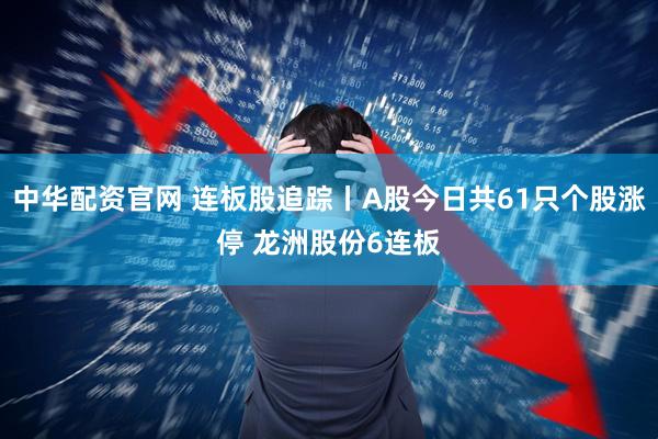 中华配资官网 连板股追踪丨A股今日共61只个股涨停 龙洲股份6连板