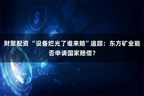 财聚配资 “设备烂光了谁来赔”追踪：东方矿业能否申请国家赔偿？