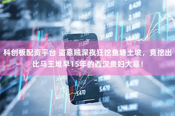 科创板配资平台 盗墓贼深夜狂挖鱼塘土坡，竟挖出比马王堆早15年的西汉贵妇大墓！
