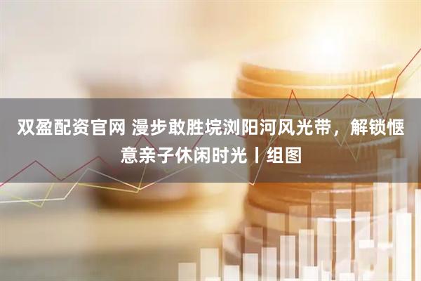 双盈配资官网 漫步敢胜垸浏阳河风光带，解锁惬意亲子休闲时光丨组图